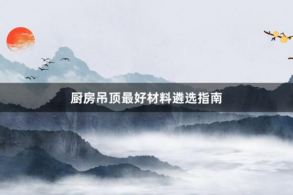厨房吊顶最好材料遴选指南