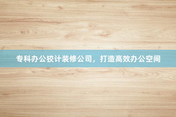 专科办公狡计装修公司，打造高效办公空间