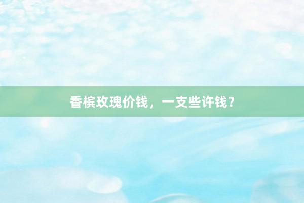 香槟玫瑰价钱，一支些许钱？